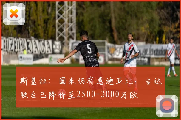 斯基拉：国米仍有意迪亚比，吉达联合已降价至2500-3000万欧