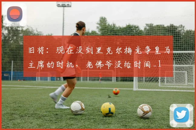 旧将：现在没到里克尔梅竞争皇马主席的时机，老佛爷没给时间_1
